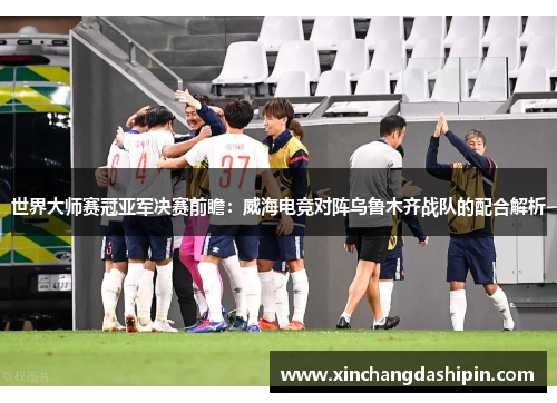 世界大师赛冠亚军决赛前瞻：威海电竞对阵乌鲁木齐战队的配合解析